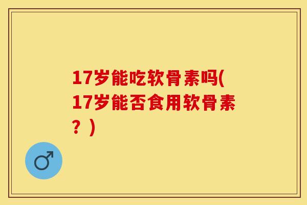 17岁能吃软骨素吗(17岁能否食用软骨素？)