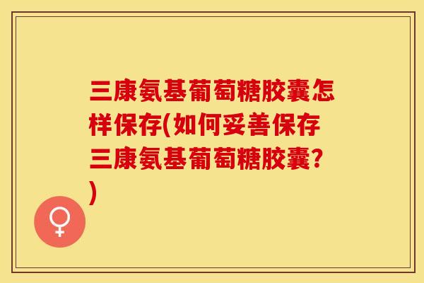 三康氨基葡萄糖胶囊怎样保存(如何妥善保存三康氨基葡萄糖胶囊？)