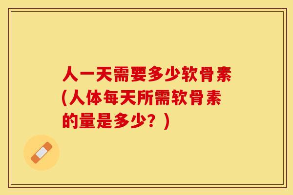 人一天需要多少软骨素(人体每天所需软骨素的量是多少？)