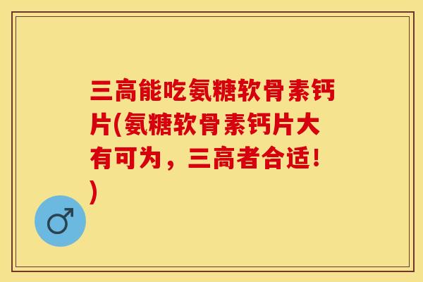 三高能吃氨糖软骨素钙片(氨糖软骨素钙片大有可为，三高者合适！)