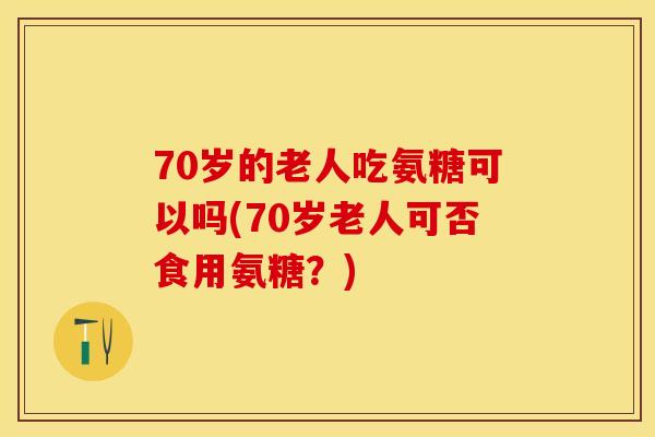 70岁的老人吃氨糖可以吗(70岁老人可否食用氨糖？)