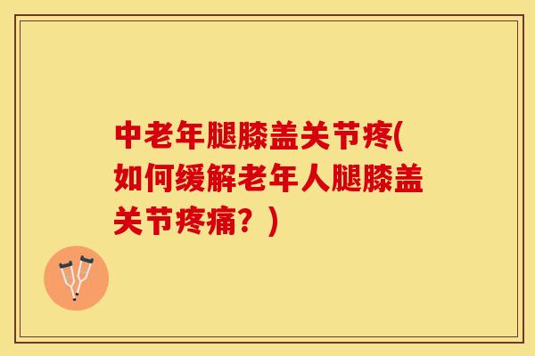 中老年腿膝盖关节疼(如何缓解老年人腿膝盖关节疼痛？)