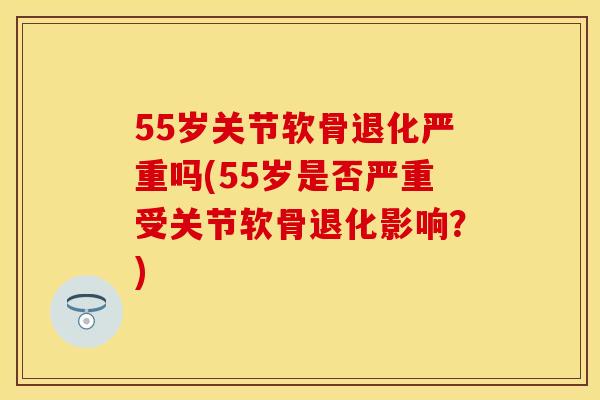 55岁关节软骨退化严重吗(55岁是否严重受关节软骨退化影响？)