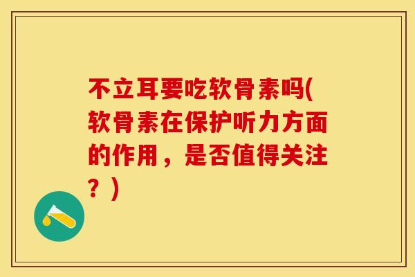 不立耳要吃软骨素吗(软骨素在保护听力方面的作用，是否值得关注？)