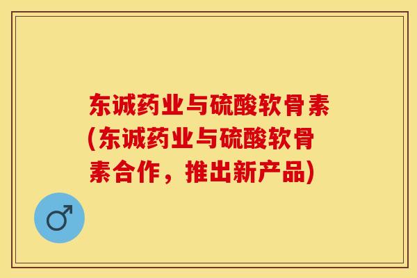 东诚药业与硫酸软骨素(东诚药业与硫酸软骨素合作，推出新产品)