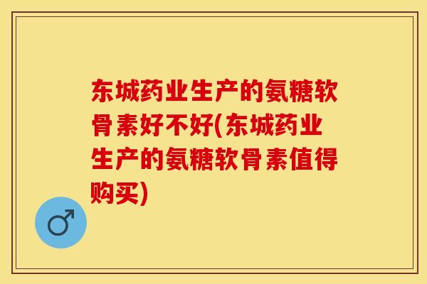 东城药业生产的氨糖软骨素好不好(东城药业生产的氨糖软骨素值得购买)
