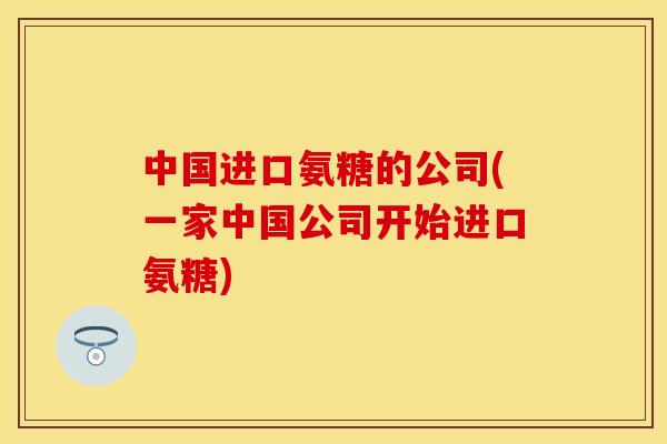 中国进口氨糖的公司(一家中国公司开始进口氨糖)