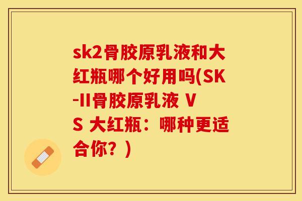 sk2骨胶原乳液和大红瓶哪个好用吗(SK-II骨胶原乳液 VS 大红瓶：哪种更适合你？)