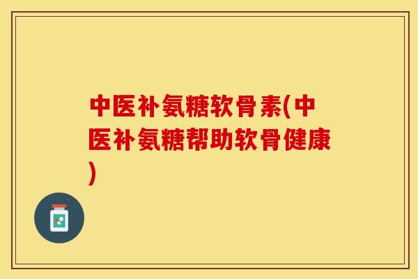 中医补氨糖软骨素(中医补氨糖帮助软骨健康)