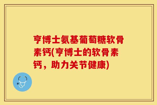 亨博士氨基葡萄糖软骨素钙(亨博士的软骨素钙，助力关节健康)
