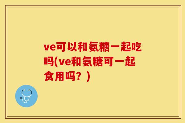 ve可以和氨糖一起吃吗(ve和氨糖可一起食用吗？)