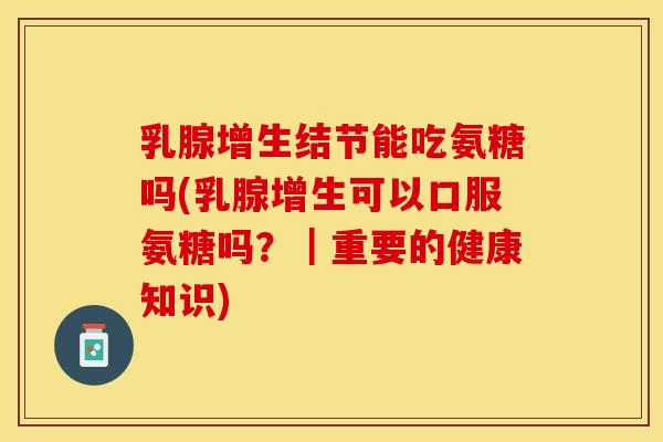 乳腺增生结节能吃氨糖吗(乳腺增生可以口服氨糖吗？｜重要的健康知识)