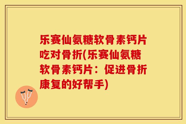 乐赛仙氨糖软骨素钙片吃对骨折(乐赛仙氨糖软骨素钙片：促进骨折康复的好帮手)