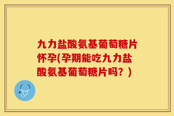 九力盐酸氨基葡萄糖片怀孕(孕期能吃九力盐酸氨基葡萄糖片吗？)