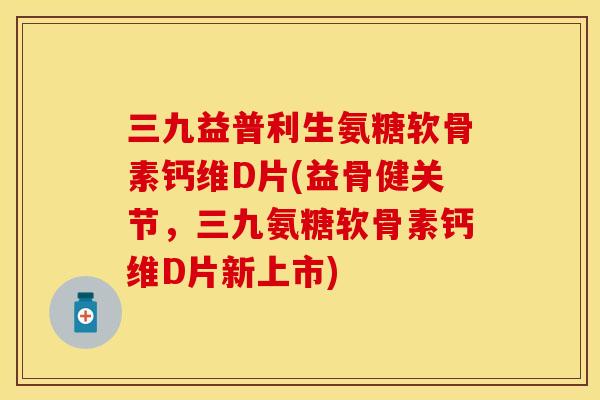 三九益普利生氨糖软骨素钙维D片(益骨健关节，三九氨糖软骨素钙维D片新上市)