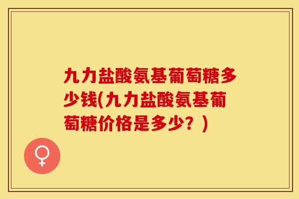 九力盐酸氨基葡萄糖多少钱(九力盐酸氨基葡萄糖价格是多少？)