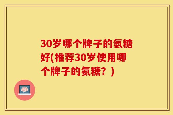 30岁哪个牌子的氨糖好(推荐30岁使用哪个牌子的氨糖？)