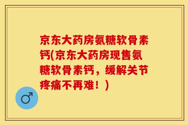 京东大药房氨糖软骨素钙(京东大药房现售氨糖软骨素钙，缓解关节疼痛不再难！)