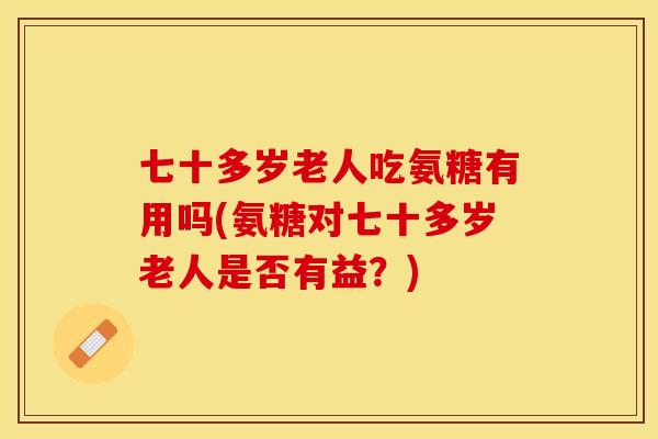 七十多岁老人吃氨糖有用吗(氨糖对七十多岁老人是否有益？)