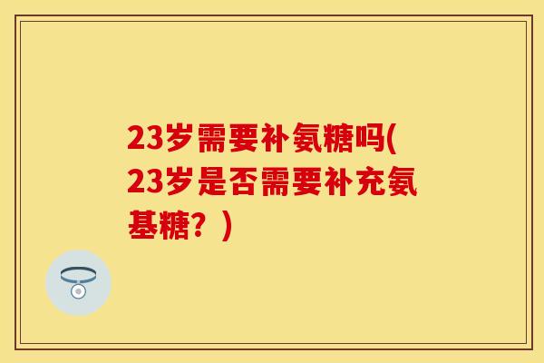 23岁需要补氨糖吗(23岁是否需要补充氨基糖？)