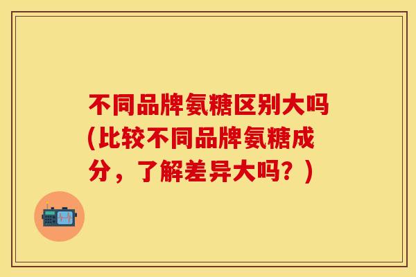 不同品牌氨糖区别大吗(比较不同品牌氨糖成分，了解差异大吗？)
