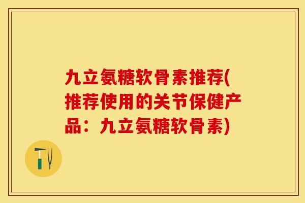 九立氨糖软骨素推荐(推荐使用的关节保健产品：九立氨糖软骨素)
