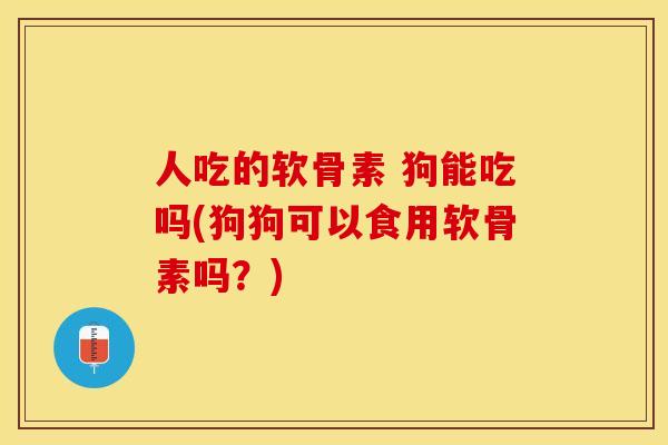 人吃的软骨素 狗能吃吗(狗狗可以食用软骨素吗？)