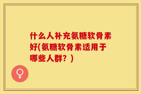 什么人补充氨糖软骨素好(氨糖软骨素适用于哪些人群？)