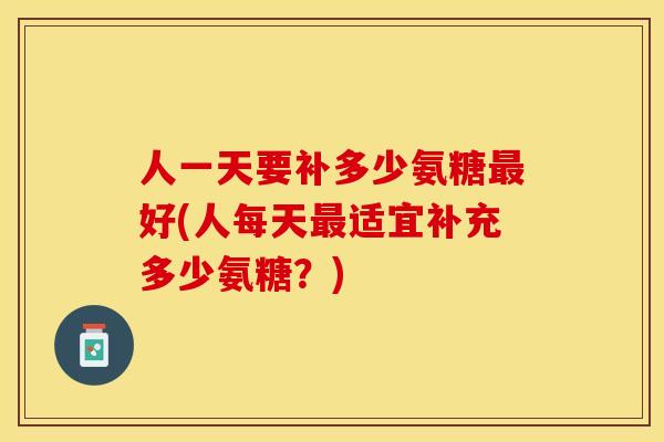 人一天要补多少氨糖最好(人每天最适宜补充多少氨糖？)
