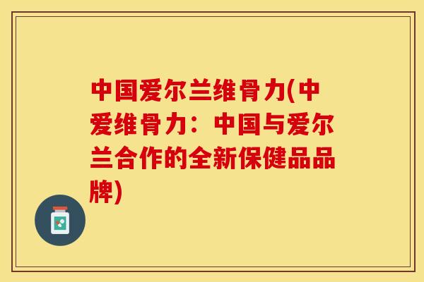 中国爱尔兰维骨力(中爱维骨力：中国与爱尔兰合作的全新保健品品牌)