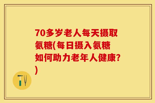 70多岁老人每天摄取氨糖(每日摄入氨糖 如何助力老年人健康？)