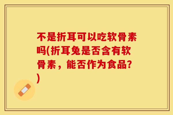 不是折耳可以吃软骨素吗(折耳兔是否含有软骨素,能否作为食品?)-第1张图片-关节保镖 不是折耳可以吃软骨素吗(折耳兔是否含有软骨素,能否作为食品?)-第1张图片-关节保镖