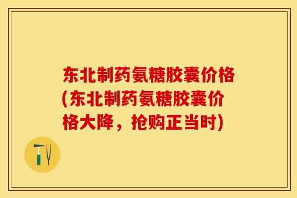东北制药氨糖胶囊价格(东北制药氨糖胶囊价格大降，抢购正当时)
