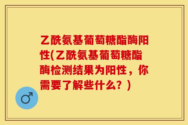 乙酰氨基葡萄糖酯酶阳性(乙酰氨基葡萄糖酯酶检测结果为阳性，你需要了解些什么？)