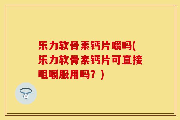 乐力软骨素钙片嚼吗(乐力软骨素钙片可直接咀嚼服用吗？)