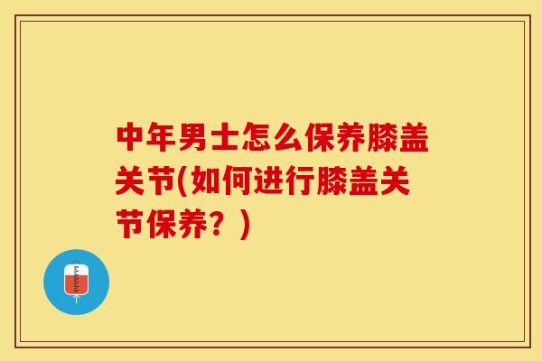 中年男士怎么保养膝盖关节(如何进行膝盖关节保养？)