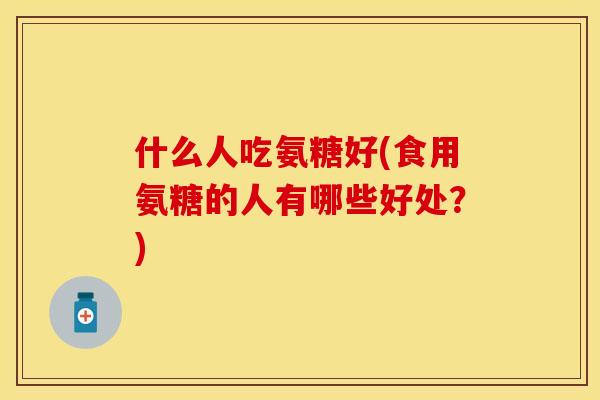 什么人吃氨糖好(食用氨糖的人有哪些好处？)
