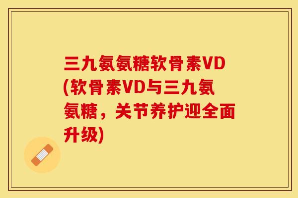 三九氨氨糖软骨素VD(软骨素VD与三九氨氨糖，关节养护迎全面升级)