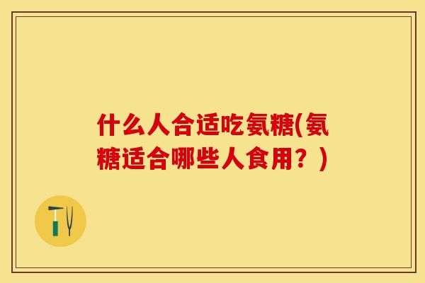 什么人合适吃氨糖(氨糖适合哪些人食用？)