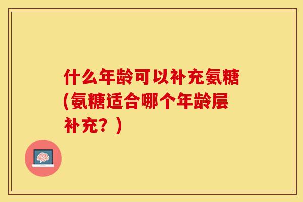 什么年龄可以补充氨糖(氨糖适合哪个年龄层补充？)