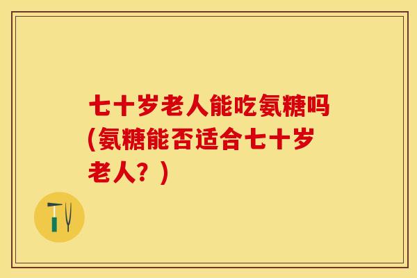 七十岁老人能吃氨糖吗(氨糖能否适合七十岁老人？)