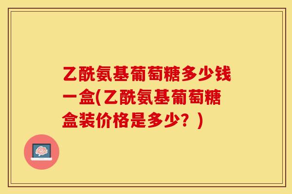 乙酰氨基葡萄糖多少钱一盒(乙酰氨基葡萄糖盒装价格是多少？)