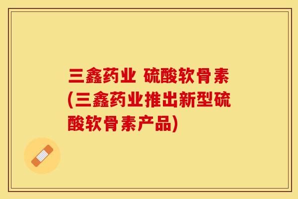 三鑫药业 硫酸软骨素(三鑫药业推出新型硫酸软骨素产品)