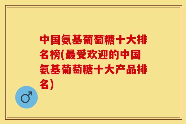 中国氨基葡萄糖十大排名榜(最受欢迎的中国氨基葡萄糖十大产品排名)