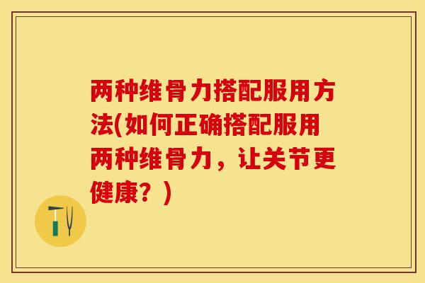 两种维骨力搭配服用方法(如何正确搭配服用两种维骨力，让关节更健康？)