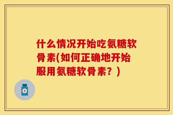 什么情况开始吃氨糖软骨素(如何正确地开始服用氨糖软骨素？)