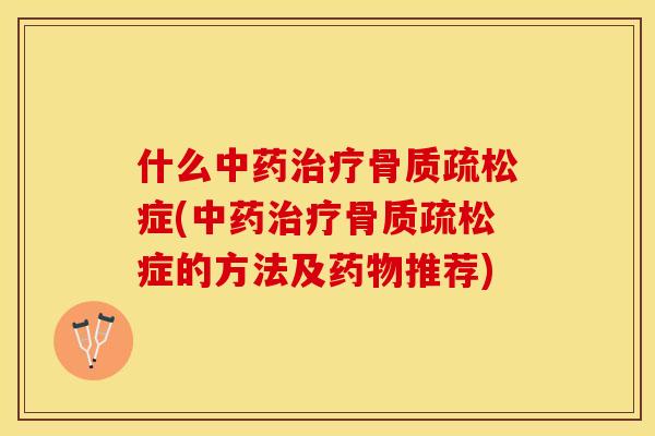 什么中药治疗骨质疏松症(中药治疗骨质疏松症的方法及药物推荐)