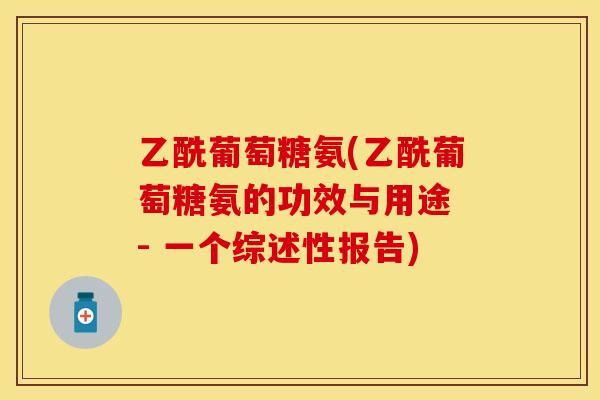 乙酰葡萄糖氨(乙酰葡萄糖氨的功效与用途 - 一个综述性报告)