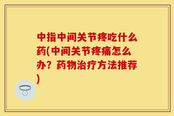 中指中间关节疼吃什么药(中间关节疼痛怎么办？药物治疗方法推荐)