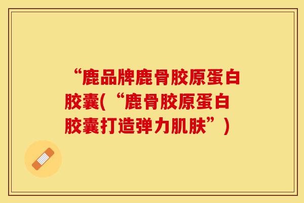 “鹿品牌鹿骨胶原蛋白胶囊(“鹿骨胶原蛋白胶囊打造弹力肌肤”)